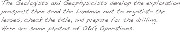 The Geologists and Geophysicists develop the exploration prospect then send the Landman out to negotiate the leases, check the title, and prepare for the drilling.
Here are some photos of O&G Operations.